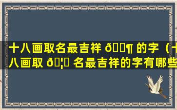 十八画取名最吉祥 🐶 的字（十八画取 🦁 名最吉祥的字有哪些）